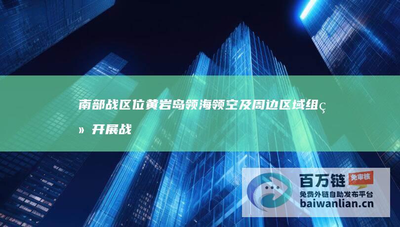 南部战区位黄岩岛领海领空及周边区域组织开展战备警巡 (南部战区位黄岩岛领海领空战备警巡)