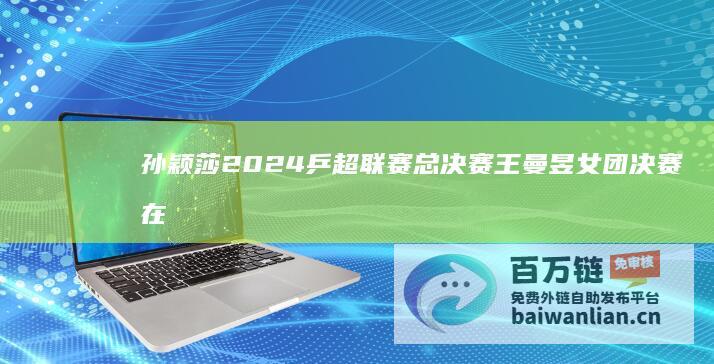 孙颖莎 2024乒超联赛总决赛 王曼昱女团决赛在上海激情上演 (孙颖莎2021东京奥运会)