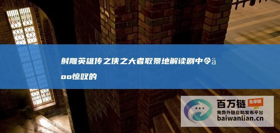 射雕英雄传之侠之大者 取景地 解读剧中令人惊叹的拍摄地 (射雕英雄传之侠之大者)